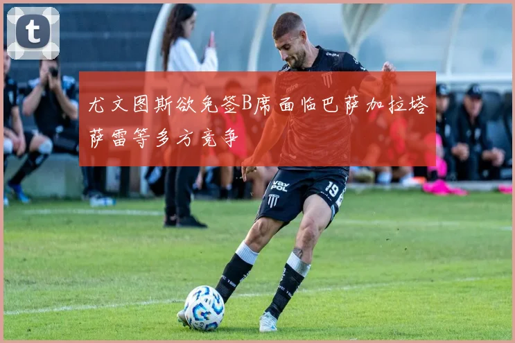 尤文图斯欲免签B席面临巴萨加拉塔萨雷等多方竞争