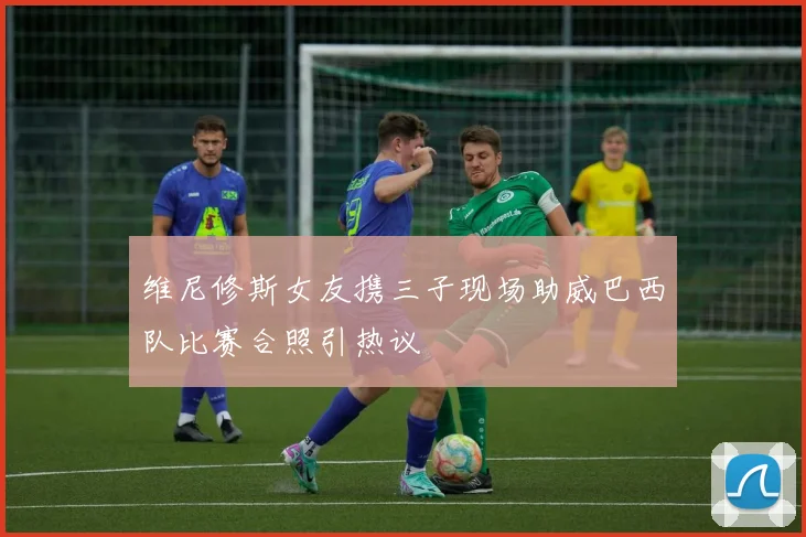 维尼修斯女友携三子现场助威巴西队比赛合照引热议