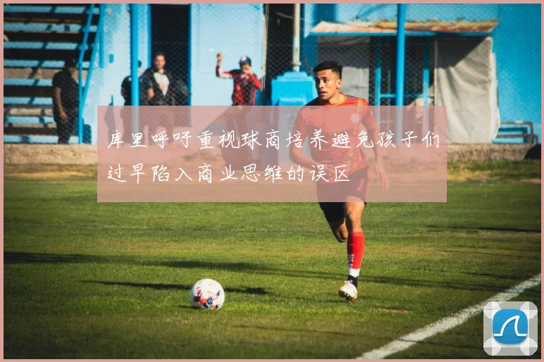 库里呼吁重视球商培养避免孩子们过早陷入商业思维的误区