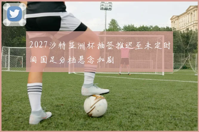 2027沙特亚洲杯抽签推迟至未定时间国足分档悬念加剧