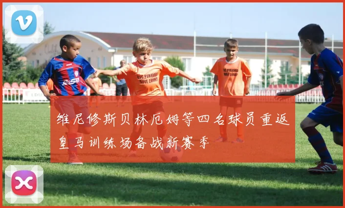 维尼修斯贝林厄姆等四名球员重返皇马训练场备战新赛季