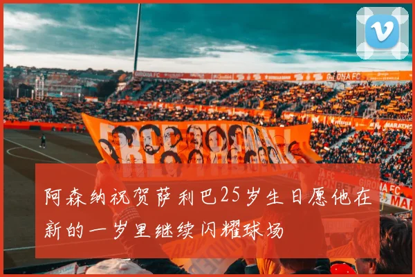 阿森纳祝贺萨利巴25岁生日愿他在新的一岁里继续闪耀球场