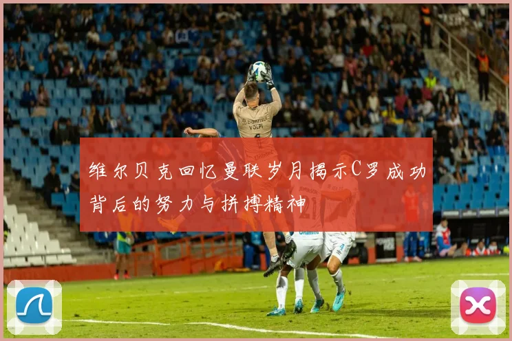 维尔贝克回忆曼联岁月揭示C罗成功背后的努力与拼搏精神