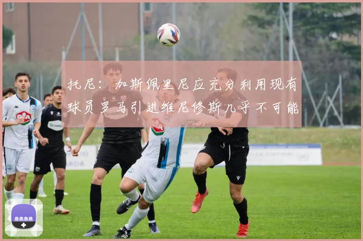 托尼：加斯佩里尼应充分利用现有球员罗马引进维尼修斯几乎不可能