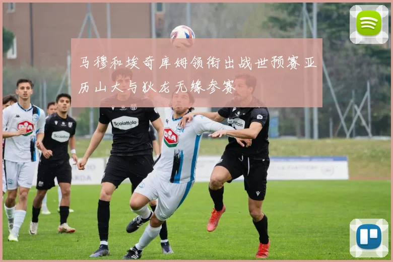 马穆和埃奇库姆领衔出战世预赛亚历山大与狄龙无缘参赛