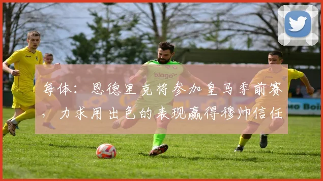 每体：恩德里克将参加皇马季前赛，力求用出色的表现赢得穆帅信任