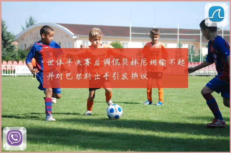 世体半决赛后调侃贝林厄姆输不起并对巴尔科出手引发热议