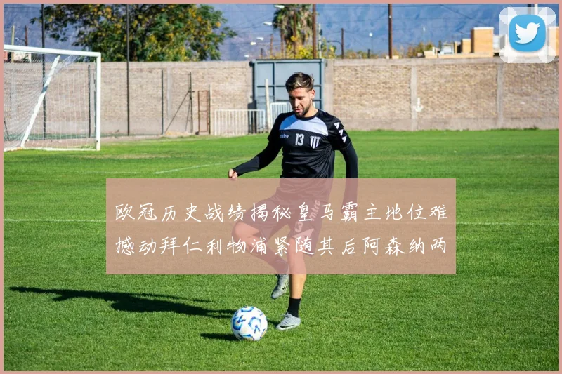 欧冠历史战绩揭秘皇马霸主地位难撼动拜仁利物浦紧随其后阿森纳两度闯入决赛