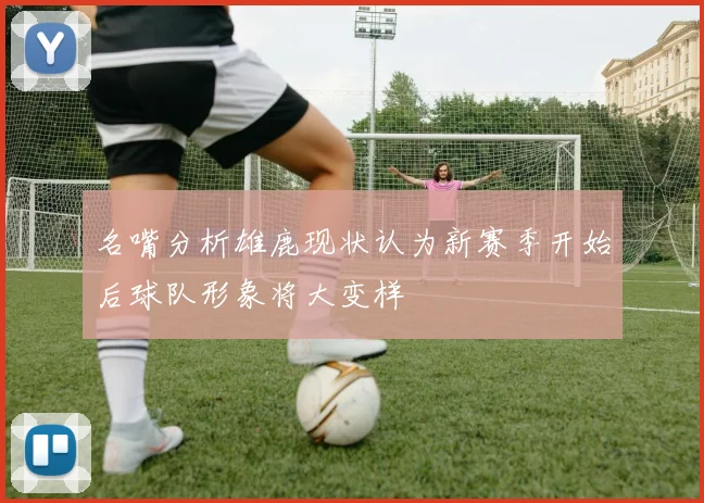名嘴分析雄鹿现状认为新赛季开始后球队形象将大变样