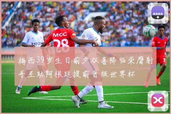 梅西39岁生日前夕双喜降临荣膺射手王助阿根廷提前晋级世界杯