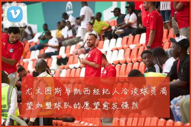 尤文图斯与凯西经纪人洽谈球员渴望加盟球队的愿望愈发强烈