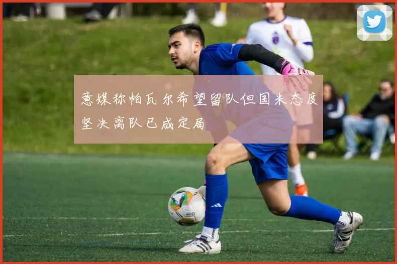 意媒称帕瓦尔希望留队但国米态度坚决离队已成定局