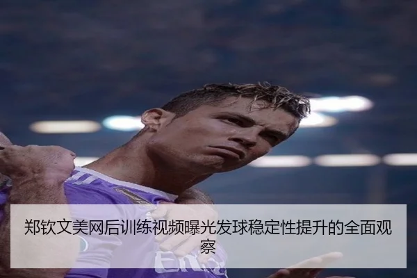 郑钦文美网后训练视频曝光发球稳定性提升的全面观察